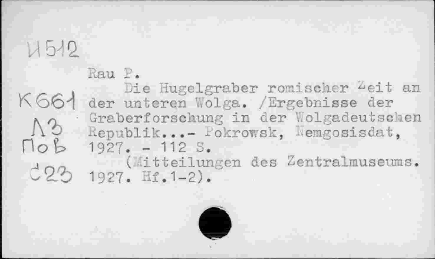 ﻿н ыо.
К G 6 И

По^
яъ
Rau Р.
Die Hügelgräber römischer ^eit an der unteren Wolga. /Ergebnisse der Graberforschung in der Wolgadeutschen Republik...- Pokrofvsk, lemgosisdat, 1927. - 112 S.
(Mitteilungen des Zentralmuseums. 1927. Hf.1-2).